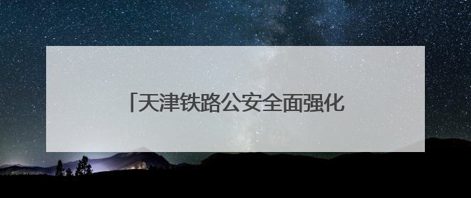 天津铁路公安全面强化列车治安案件打防力度