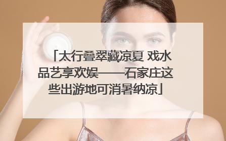太行叠翠藏凉夏 戏水品艺享欢娱——石家庄这些出游地可消暑纳凉