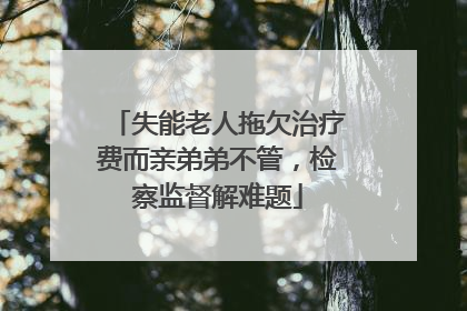 失能老人拖欠治疗费而亲弟弟不管，检察监督解难题