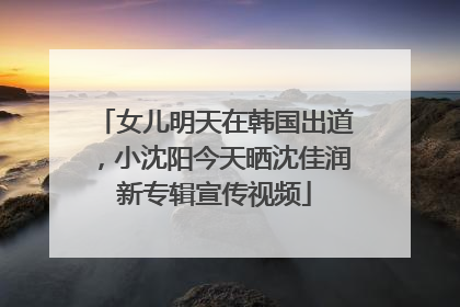 女儿明天在韩国出道，小沈阳今天晒沈佳润新专辑宣传视频