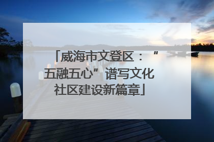 威海市文登区：“五融五心”谱写文化社区建设新篇章