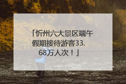 忻州六大景区端午假期接待游客33.68万人次！