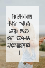 忻州市图书馆“雄黄点额 系彩绳”端午活动温馨落幕