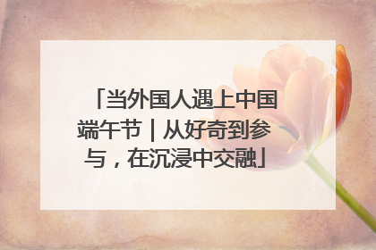 当外国人遇上中国端午节｜从好奇到参与，在沉浸中交融