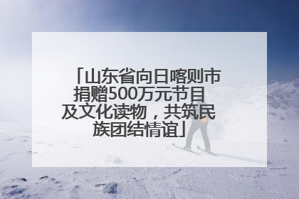 山东省向日喀则市捐赠500万元节目及文化读物，共筑民族团结情谊