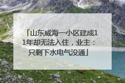 山东威海一小区建成11年却无法入住，业主：只剩下水电气没通