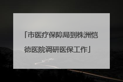 市医疗保障局到株洲恺德医院调研医保工作