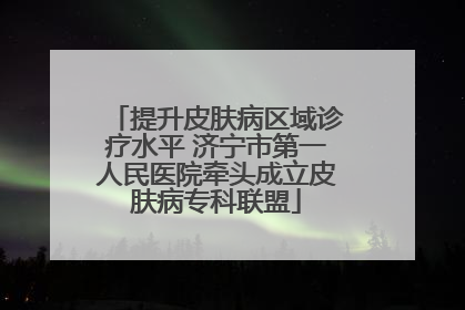 提升皮肤病区域诊疗水平 济宁市第一人民医院牵头成立皮肤病专科联盟