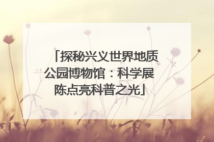 探秘兴义世界地质公园博物馆：科学展陈点亮科普之光