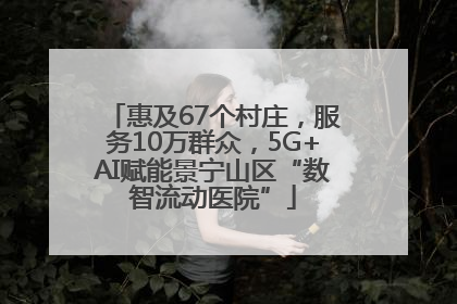 惠及67个村庄，服务10万群众，5G+AI赋能景宁山区“数智流动医院”