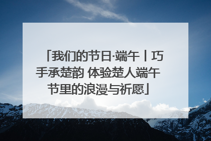 我们的节日·端午丨巧手承楚韵 体验楚人端午节里的浪漫与祈愿