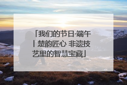 我们的节日·端午丨楚韵匠心 非遗技艺里的智慧宝藏