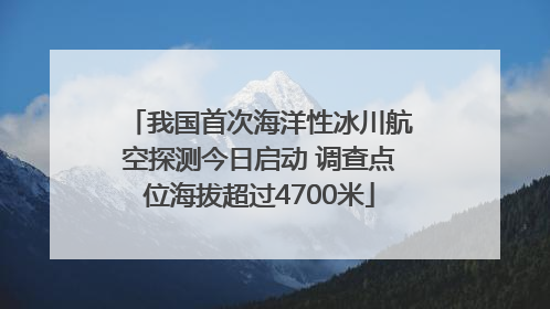 我国首次海洋性冰川航空探测今日启动 调查点位海拔超过4700米