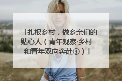 扎根乡村，做乡亲们的贴心人（青年观察·乡村和青年双向奔赴③）