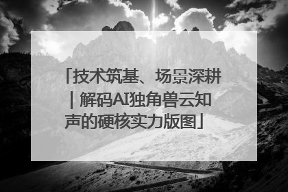 技术筑基、场景深耕｜解码AI独角兽云知声的硬核实力版图