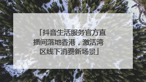 抖音生活服务官方直播间落地香港，激活湾区线下消费新场景