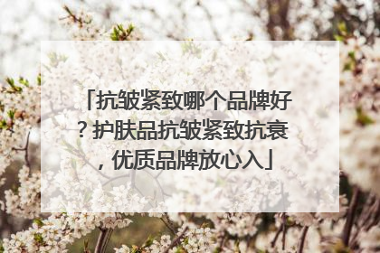 抗皱紧致哪个品牌好？护肤品抗皱紧致抗衰，优质品牌放心入