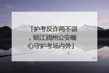 护考反诈两不误，镇江润州公安暖心守护考场内外