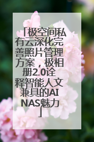 极空间私有云深化完善照片管理方案，极相册2.0诠释智能人文兼具的AINAS魅力