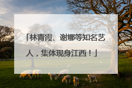 林青霞、谢娜等知名艺人，集体现身江西！
