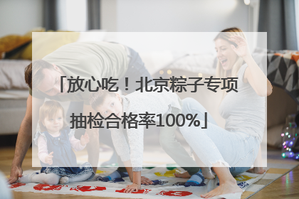放心吃！北京粽子专项抽检合格率100%