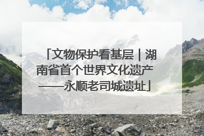 文物保护看基层｜湖南省首个世界文化遗产——永顺老司城遗址