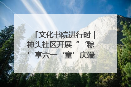 文化书院进行时｜神头社区开展“‘粽’享六一‘童’庆端午”主题系列活动