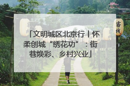 文明城区北京行丨怀柔创城“绣花功”：街巷焕彩、乡村兴业