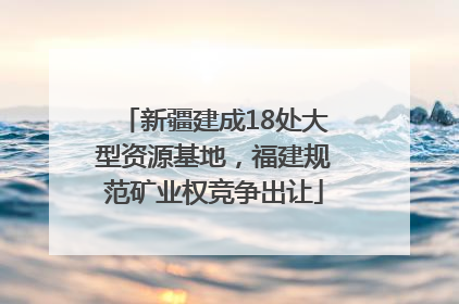 新疆建成18处大型资源基地，福建规范矿业权竞争出让
