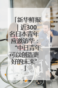 新华鲜报｜近300名日本青年应邀访华：“中日青年可以创造更好的未来”