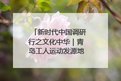 新时代中国调研行之文化中华｜青岛工人运动发源地红色文化浸人心