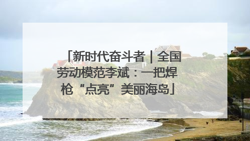 新时代奋斗者｜全国劳动模范李斌：一把焊枪“点亮”美丽海岛