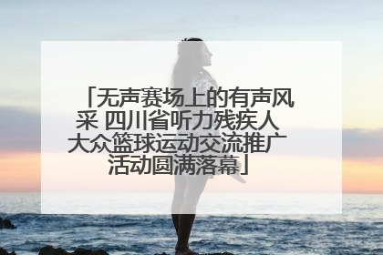 无声赛场上的有声风采 四川省听力残疾人大众篮球运动交流推广活动圆满落幕