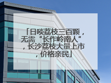 日啖荔枝三百颗，无需“长作岭南人”，长沙荔枝大量上市，价格亲民