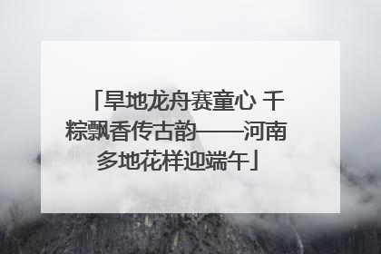 旱地龙舟赛童心 千粽飘香传古韵——河南多地花样迎端午
