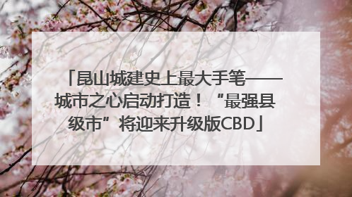 昆山城建史上最大手笔——城市之心启动打造！“最强县级市”将迎来升级版CBD