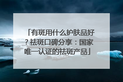 有斑用什么护肤品好？祛斑口碑分享：国家唯一认证的祛斑产品