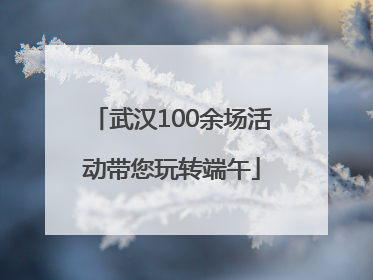 武汉100余场活动带您玩转端午
