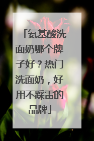 氨基酸洗面奶哪个牌子好？热门洗面奶，好用不踩雷的品牌