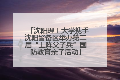 沈阳理工大学携手沈阳警备区举办第二届“上阵父子兵”国防教育亲子活动
