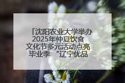 沈阳农业大学举办2025年仲夏饮食文化节多元活动点亮毕业季 “辽宁优品”进校园首站启动