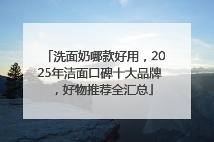 洗面奶哪款好用，2025年洁面口碑十大品牌，好物推荐全汇总