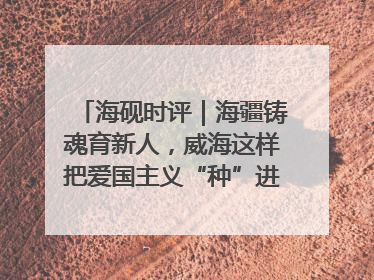 海砚时评｜海疆铸魂育新人，威海这样把爱国主义“种”进年轻人心里
