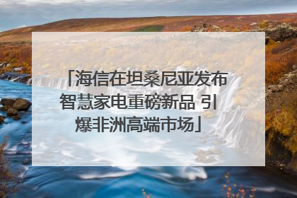 海信在坦桑尼亚发布智慧家电重磅新品 引爆非洲高端市场