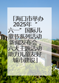 海口市举办2025年“六一”国际儿童节系列活动新闻发布会，六大主题活动助力儿童友好城市建设
