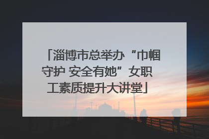 淄博市总举办“巾帼守护 安全有她”女职工素质提升大讲堂