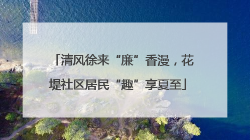 清风徐来“廉”香漫，花堤社区居民“趣”享夏至