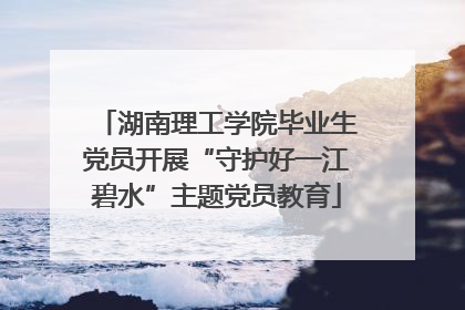 湖南理工学院毕业生党员开展“守护好一江碧水”主题党员教育