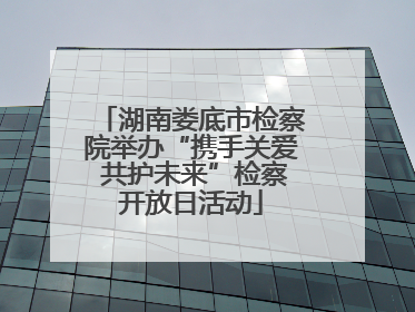 湖南娄底市检察院举办“携手关爱 共护未来”检察开放日活动