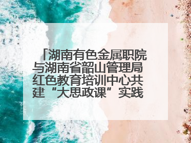 湖南有色金属职院与湖南省韶山管理局红色教育培训中心共建“大思政课”实践教学基地